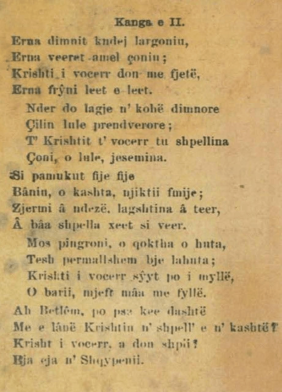 Song II When winter had driven them far away, When summer had taken them along; The little Christ wished to sleep, The wind blew softly and gently. In every quarter in the time of winter Bloomed a flower of spring; To the cave of the little Christ Go, O jasmine flowers. Like cotton, thread by thread, You made, O straw, a small child’s bed; The fire is lit, the dampness gone, Ah, the cave feels warm like summer. Do not linger, O shepherds, O flutes, Play gently, bring the lute; The little Christ closes His eyes, O shepherd, bring more sound from the pipe. Ah Bethlehem, why were you so unkind To leave Christ in a cave and straw? Little Christ, do you want a home? Child, come to Albania.
